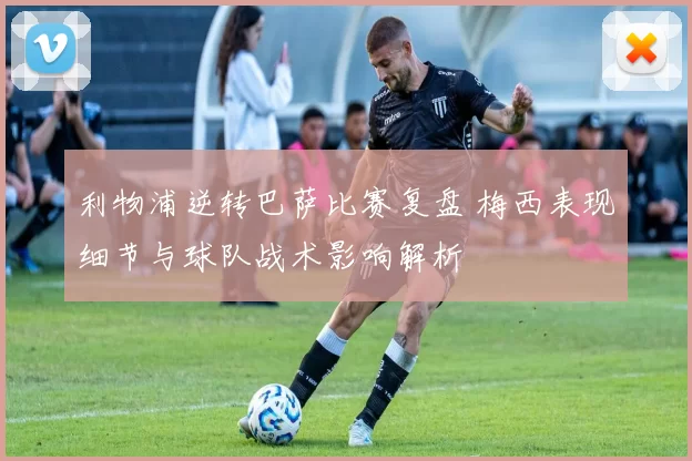 利物浦逆转巴萨比赛复盘 梅西表现细节与球队战术影响解析