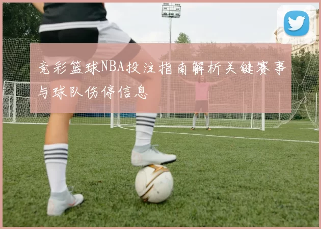 竞彩篮球NBA投注指南解析关键赛事与球队伤停信息