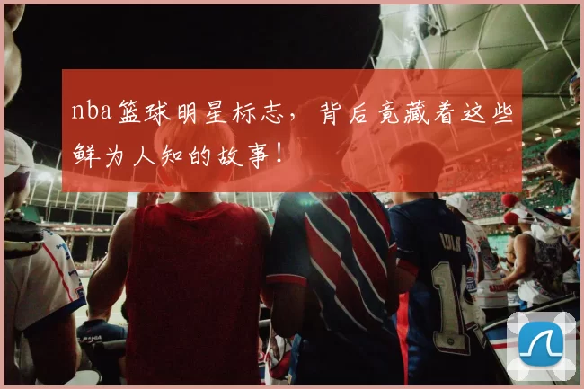 nba篮球明星标志，背后竟藏着这些鲜为人知的故事！
