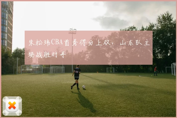 朱松玮CBA首秀得分上双,山东队主场战胜对手