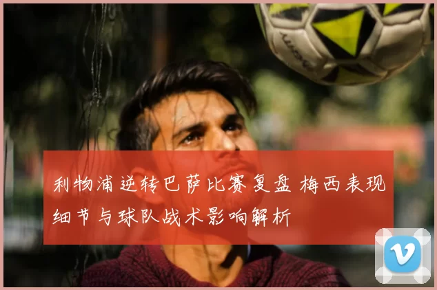 利物浦逆转巴萨比赛复盘 梅西表现细节与球队战术影响解析