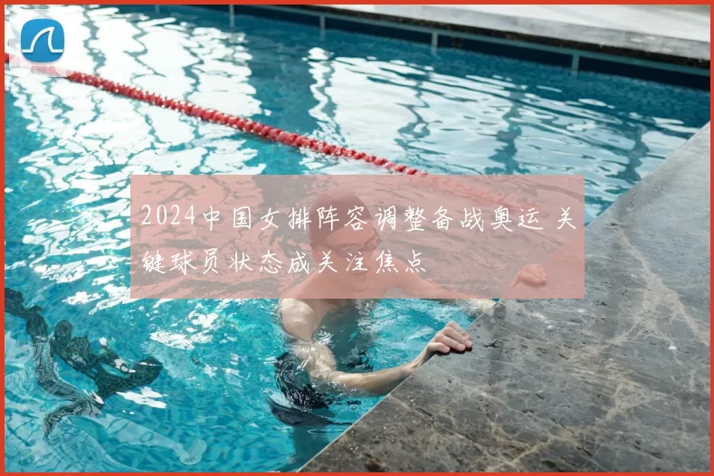 2024中国女排阵容调整备战奥运 关键球员状态成关注焦点