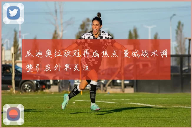 瓜迪奥拉欧冠再成焦点 曼城战术调整引发外界关注