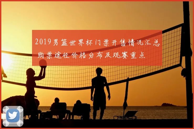 2019男篮世界杯门票开售情况汇总 购票途径价格分布及观赛重点