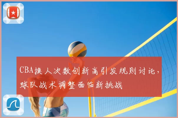 CBA换人次数创新高引发规则讨论，球队战术调整面临新挑战