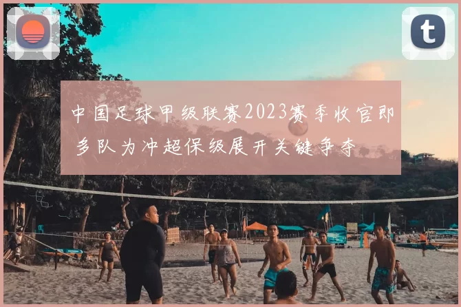 中国足球甲级联赛2023赛季收官即 多队为冲超保级展开关键争夺