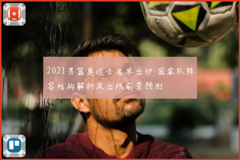 2021男篮奥运会名单出炉 国家队阵容结构解析及出线前景预测