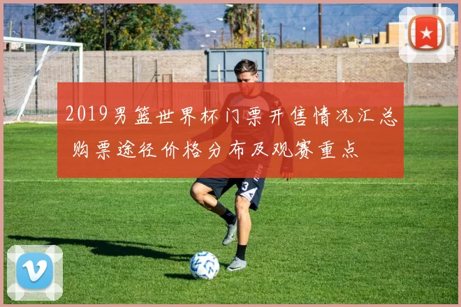 2019男篮世界杯门票开售情况汇总 购票途径价格分布及观赛重点