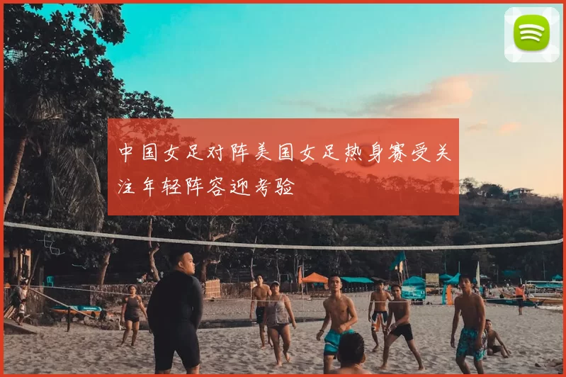 中国女足对阵美国女足热身赛受关注年轻阵容迎考验