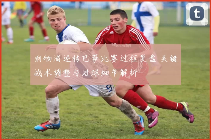 利物浦逆转巴萨比赛过程复盘 关键战术调整与进球细节解析