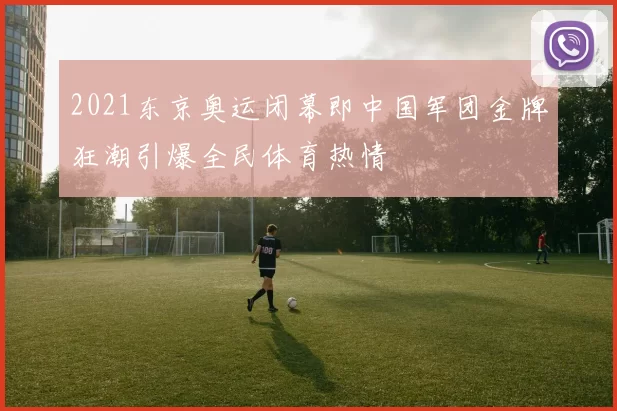 2021东京奥运闭幕即中国军团金牌狂潮引爆全民体育热情