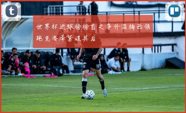 世界杯进球榜榜首之争升温梅西领跑克洛泽紧追其后