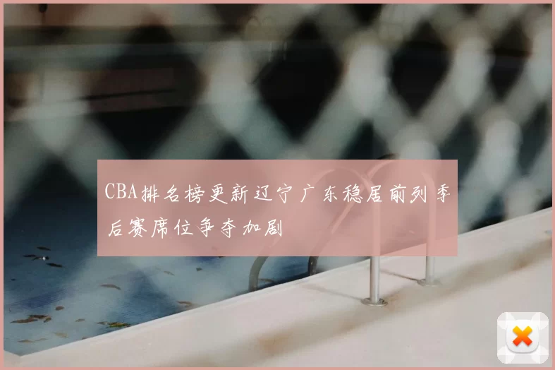 CBA排名榜更新辽宁广东稳居前列季后赛席位争夺加剧