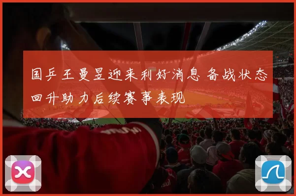 国乒王曼昱迎来利好消息 备战状态回升助力后续赛事表现