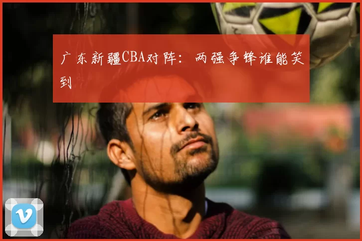 广东新疆CBA对阵：两强争锋谁能笑到