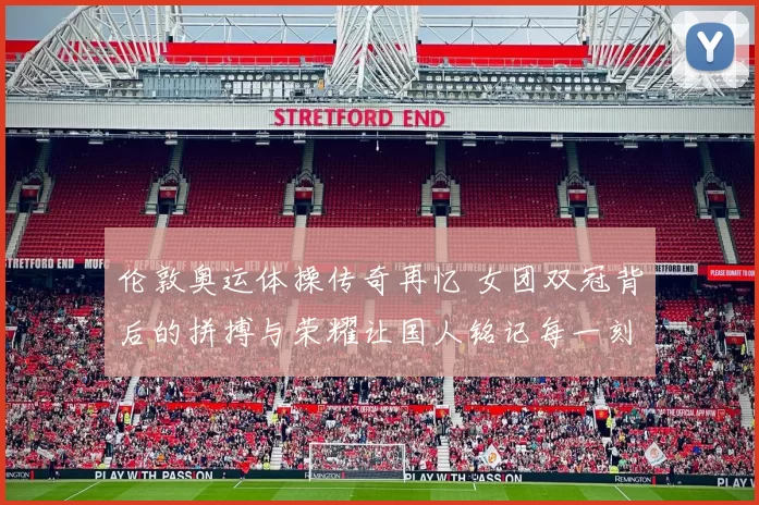 伦敦奥运体操传奇再忆 女团双冠背后的拼搏与荣耀让国人铭记每一刻