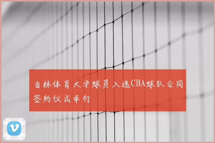 吉林体育大学球员入选CBA球队合同签约仪式举行
