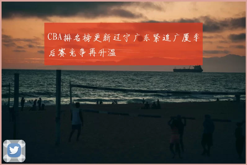 CBA排名榜更新辽宁广东紧追广厦季后赛竞争再升温