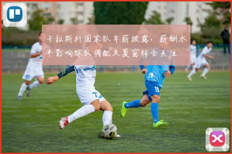 卡拉斯科国家队年薪披露，薪酬水平影响球队调配及夏窗转会关注