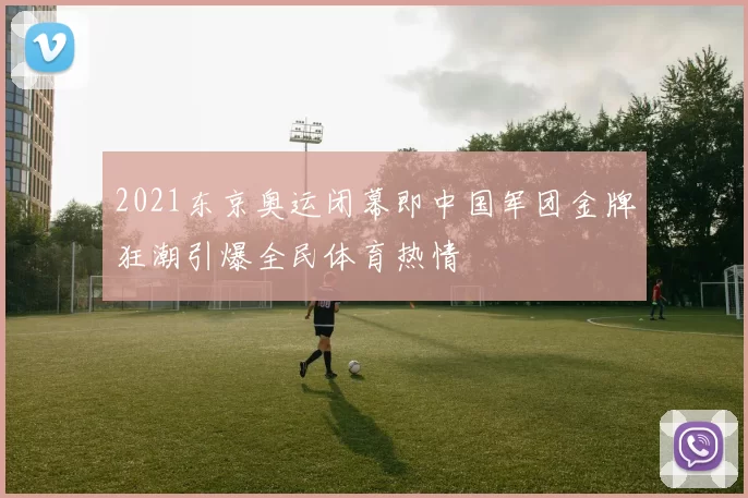 2021东京奥运闭幕即中国军团金牌狂潮引爆全民体育热情