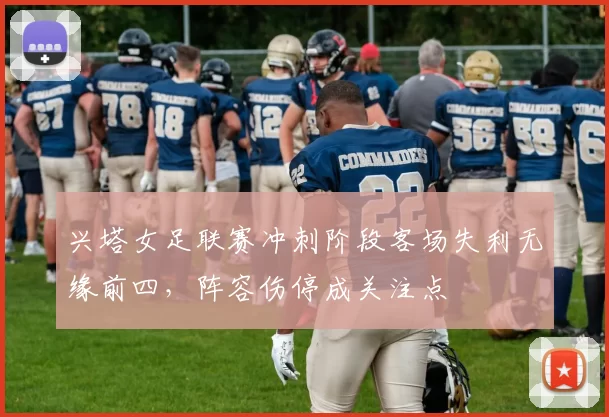 兴塔女足联赛冲刺阶段客场失利无缘前四,阵容伤停成关注点
