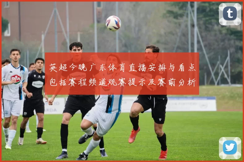 英超今晚广东体育直播安排与看点包括赛程频道观赛提示及赛前分析
