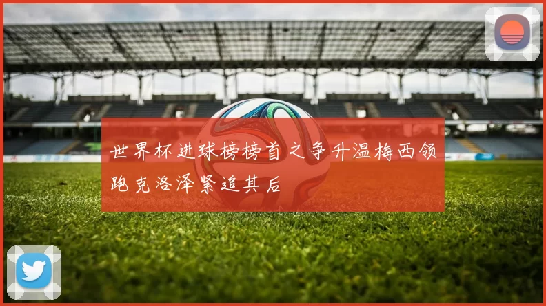 世界杯进球榜榜首之争升温梅西领跑克洛泽紧追其后