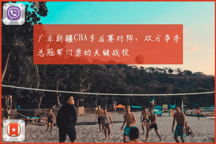 广东新疆CBA季后赛对阵，双方争夺总冠军门票的关键战役