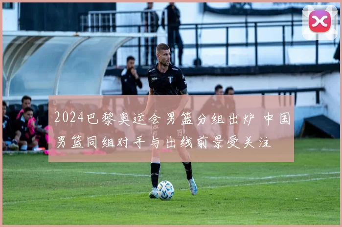 2024巴黎奥运会男篮分组出炉 中国男篮同组对手与出线前景受关注