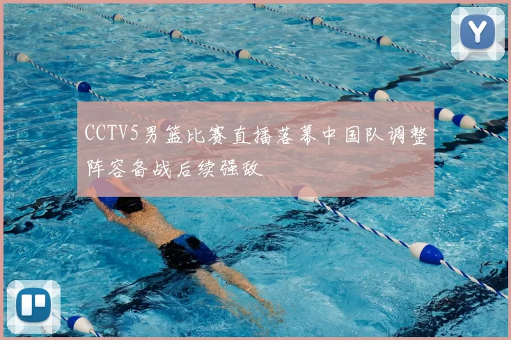 CCTV5男篮比赛直播落幕中国队调整阵容备战后续强敌