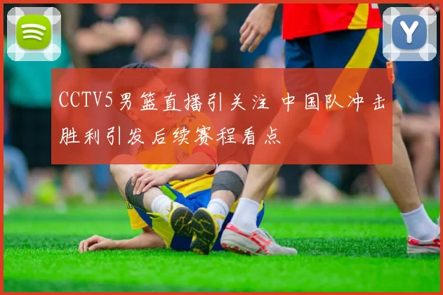 CCTV5男篮直播引关注 中国队冲击胜利引发后续赛程看点