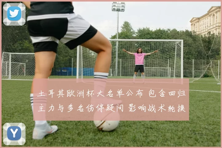 土耳其欧洲杯大名单公布 包含回归主力与多名伤停疑问 影响战术轮换