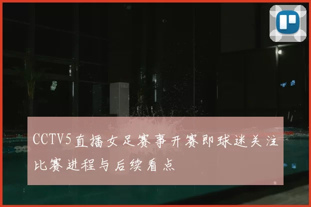 CCTV5直播女足赛事开赛即球迷关注比赛进程与后续看点