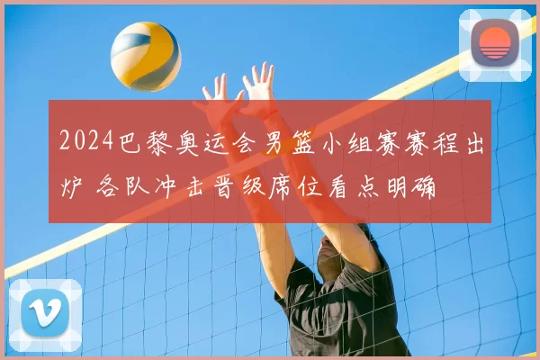 2024巴黎奥运会男篮小组赛赛程出炉 各队冲击晋级席位看点明确