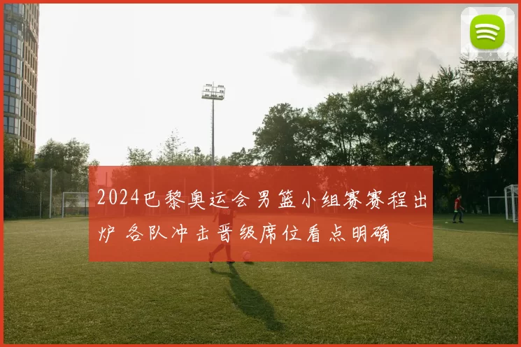 2024巴黎奥运会男篮小组赛赛程出炉 各队冲击晋级席位看点明确