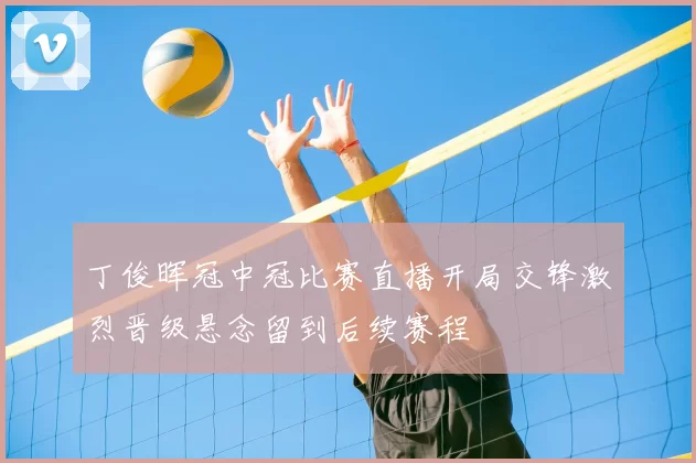丁俊晖冠中冠比赛直播开局交锋激烈晋级悬念留到后续赛程