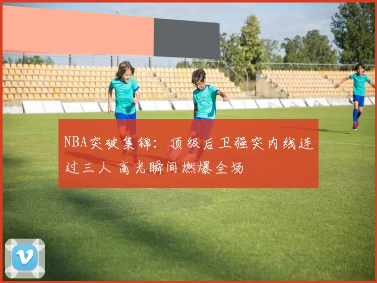 NBA突破集锦：顶级后卫强突内线连过三人 高光瞬间燃爆全场
