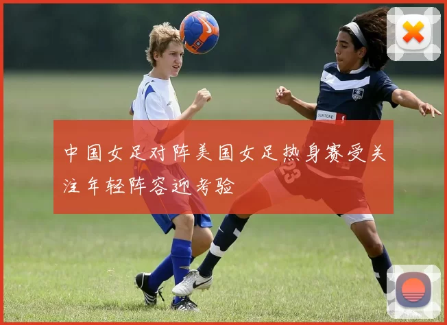 中国女足对阵美国女足热身赛受关注年轻阵容迎考验