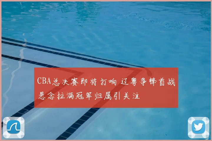 CBA总决赛即将打响 辽粤争锋首战悬念拉满冠军归属引关注