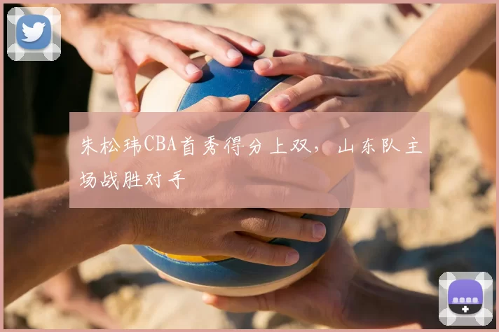 朱松玮CBA首秀得分上双,山东队主场战胜对手