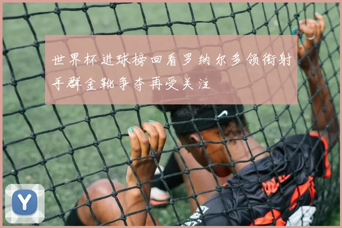 世界杯进球榜回看罗纳尔多领衔射手群金靴争夺再受关注