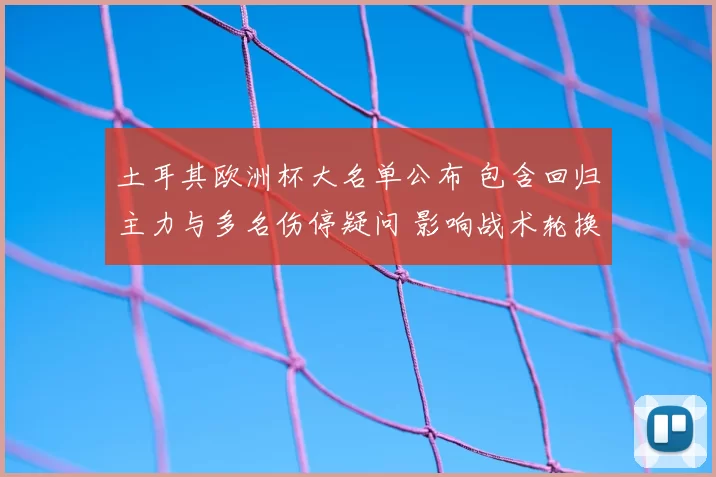 土耳其欧洲杯大名单公布 包含回归主力与多名伤停疑问 影响战术轮换