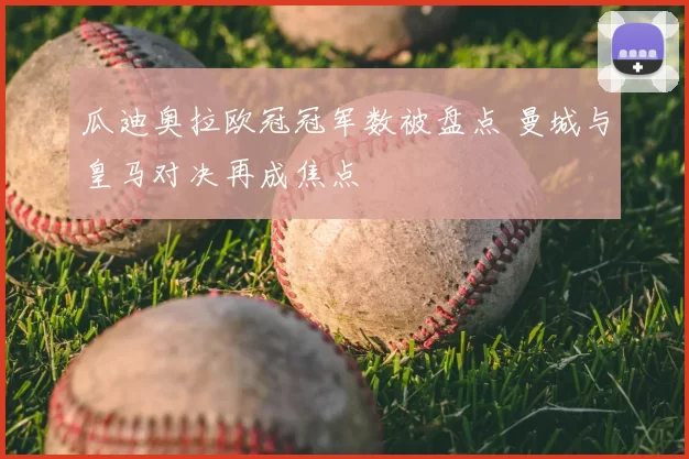 瓜迪奥拉欧冠冠军数被盘点 曼城与皇马对决再成焦点