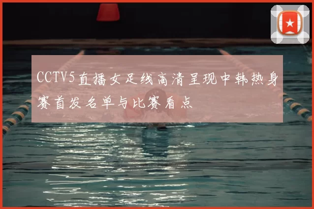 CCTV5直播女足线高清呈现中韩热身赛首发名单与比赛看点