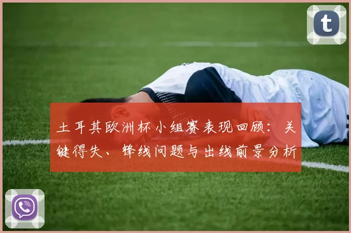 土耳其欧洲杯小组赛表现回顾:关键得失、锋线问题与出线前景分析