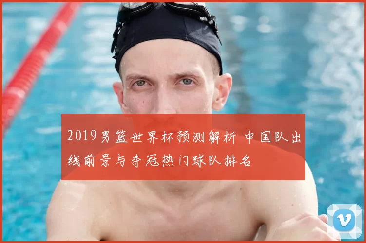 2019男篮世界杯预测解析 中国队出线前景与夺冠热门球队排名
