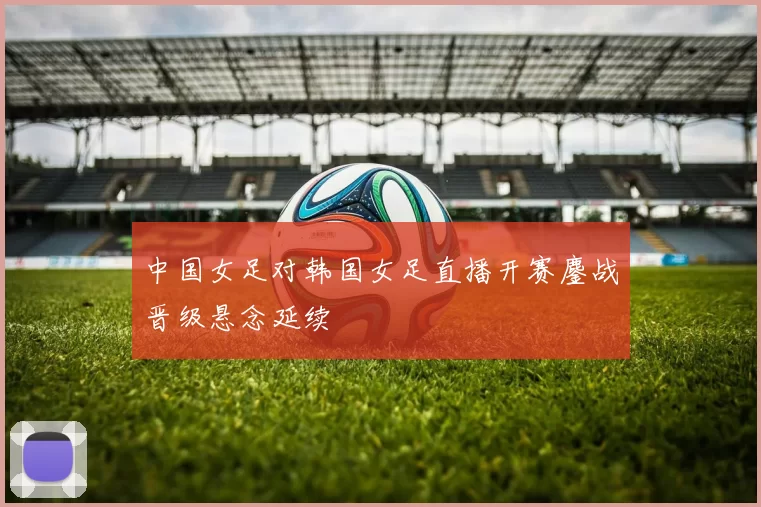 中国女足对韩国女足直播开赛鏖战晋级悬念延续
