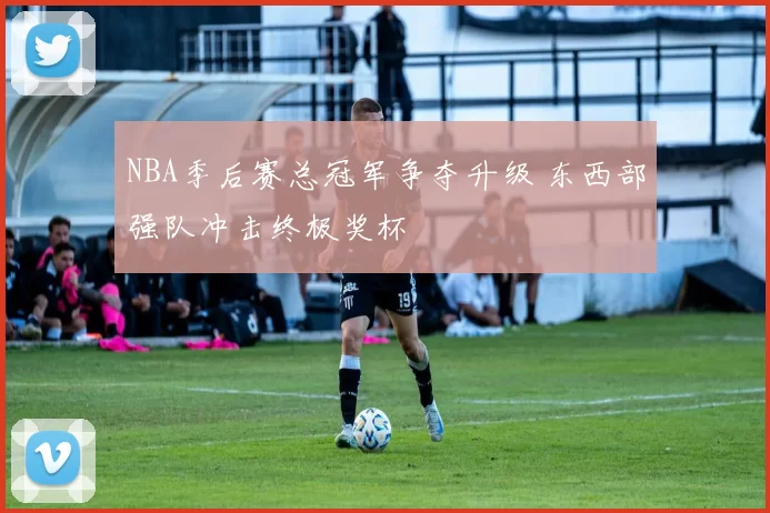 NBA季后赛总冠军争夺升级 东西部强队冲击终极奖杯