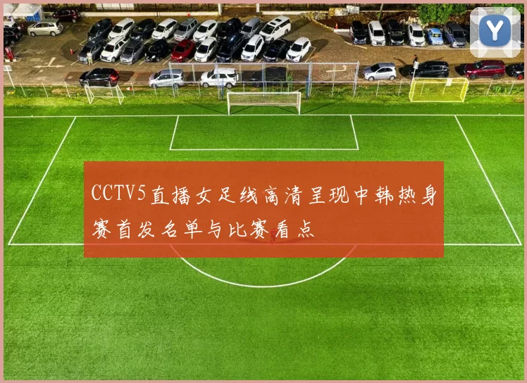 CCTV5直播女足线高清呈现中韩热身赛首发名单与比赛看点