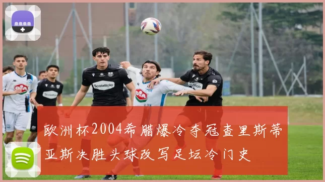 欧洲杯2004希腊爆冷夺冠查里斯蒂亚斯决胜头球改写足坛冷门史